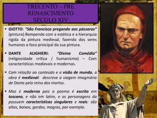  GIOTTO: “São Francisco pregando aos pássaros”
(pintura).Rompendo com a estética e a hierarquia
rígida da pintura medieval, fazendo dos seres
humanos o foco principal da sua pintura.
 DANTE ALIGHIERI: “Divina Comédia”
(religiosidade crítica / humanismo) – Com
características medievais e modernas.
 Com relação ao conteúdo e a visão de mundo, a
obra é medieval: descreve a viagem imaginária
de Dante pelo reino dos mortos.
 Mas é moderna pois o poema é escrito em
toscano, e não em latim, e os personagens da
possuem características singulares e reais: são
altos, baixos, gordos, magros, por exemplo.
TRECENTO – PRÉ
RENASCIMENTO
SÉCULO XIV
 