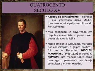 QUATROCENTO
SÉCULO XV
 Apogeu do renascimento – Florença
– que governada pelos Médici,
tornou-se o principal polo cultural do
Renascimento.
 Mas continuou se envolvendo em
disputas comerciais e guerras com
outras cidades da Itália.
 Nesse ambiente turbulento, marcado
por conspirações e golpes políticos,
foi que o Florentino NICOLAU
MAQUIAVEL (1469-1527) escreveu O
PRÍNCIPE, um manual sobre como
deve agir o governante que deseja
conquistar e manter o poder.
 