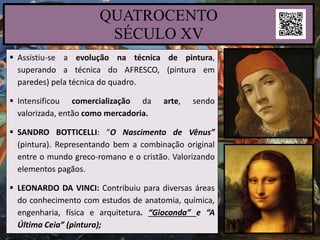  Assistiu-se a evolução na técnica de pintura,
superando a técnica do AFRESCO, (pintura em
paredes) pela técnica do quadro.
 Intensificou comercialização da arte, sendo
valorizada, então como mercadoria.
 SANDRO BOTTICELLI: “O Nascimento de Vênus”
(pintura). Representando bem a combinação original
entre o mundo greco-romano e o cristão. Valorizando
elementos pagãos.
 LEONARDO DA VINCI: Contribuiu para diversas áreas
do conhecimento com estudos de anatomia, química,
engenharia, física e arquitetura. “Gioconda” e “A
Última Ceia” (pintura);
QUATROCENTO
SÉCULO XV
 