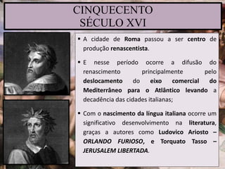 CINQUECENTO
SÉCULO XVI
 A cidade de Roma passou a ser centro de
produção renascentista.
 E nesse período ocorre a difusão do
renascimento principalmente pelo
deslocamento do eixo comercial do
Mediterrâneo para o Atlântico levando a
decadência das cidades italianas;
 Com o nascimento da língua italiana ocorre um
significativo desenvolvimento na literatura,
graças a autores como Ludovico Ariosto –
ORLANDO FURIOSO, e Torquato Tasso –
JERUSALEM LIBERTADA.
 