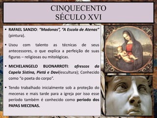 CINQUECENTO
SÉCULO XVI
 RAFAEL SANZIO: “Madonas”, “A Escola de Atenas”
(pintura).
 Usou com talento as técnicas de seus
antecessores, o que explica a perfeição de suas
figuras – religiosas ou mitológicas.
 MICHELANGELO BUONARROTI: afrescos da
Capela Sistina, Pietá e Davi(escultura); Conhecido
como “o poeta do corpo”.
 Tendo trabalhado inicialmente sob a proteção do
mecenas e mais tarde para a igreja por isso esse
período também é conhecido como período dos
PAPAS MECENAS.
 