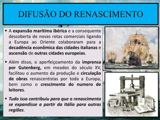  A expansão marítima ibérica e a consequente
descoberta de novas rotas comerciais ligando
a Europa ao Oriente colaboraram para a
decadência econômica das cidades italianas e
ascensão de outras cidades europeias.
 Além disso, o aperfeiçoamento da imprensa
por Gutenberg, em meados do século XV,
facilitou o aumento da produção e circulação
de obras renascentistas por toda a Europa,
bem como o crescimento do numero de
leitores.
 Tudo isso contribuiu para que o renascimento
se expandisse a partir da Itália para outras
regiões.
DIFUSÃO DO RENASCIMENTO
 