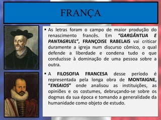 FRANÇA
 As letras foram o campo de maior produção do
renascimento francês. Em “GARGÂNTUA E
PANTAGRUEL”, FRANÇOISE RABELAIS vai criticar
duramente a igreja num discurso cômico, o qual
defende a liberdade e condena tudo o que
conduzisse à dominação de uma pessoa sobre a
outra.
 A FILOSOFIA FRANCESA desse período é
representada pela longa obra de MONTAIGNE,
“ENSAIOS” onde analisou as instituições, as
opiniões e os costumes, debruçando-se sobre os
dogmas da sua época e tomando a generalidade da
humanidade como objeto de estudo.
 