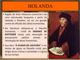  Região de forte influencia comercial e de
uma estruturada burguesia a partir da
Holanda e Flandres, vai ser um grande
centro de difusão dos ideais humanistas.
 Na literatura destacou-se a filosofia
humanista – cristã de ERASMO DE
ROTTERDÃ visava uma renovação no
pensamento católico através da
introdução de ideias humanistas.
 Sua obra “O ELOGIO DA LOUCURA” é um
divisor de águas na filosofia cristã, pois
dirigia duras críticas à sociedade e à igreja
do seu tempo.
HOLANDA
 