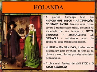  A pintura flamenga teve em
HIERONYMUS BOSCH – AS TENTAÇÕES
DE SANTO ANTÃO, fazendo uma crítica
severa à transgressão moral, presente na
sociedade de seu tempo, e PIETER
BRUEGHEL – BRINCADEIRAS DE
CRIANÇAS – retratando cenas do
cotidiano, seus grandes expoentes.
 HUBERT e JAN VAN EYCK, irmão que se
destacaram pela invenção da técnica da
pintura a óleo. Forma grandes retratistas
de burguesia.
 A obra mais famosa de VAN EYCK é O
CASAL ARNOLFINI.
HOLANDA
 