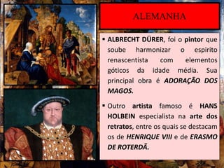  ALBRECHT DÜRER, foi o pintor que
soube harmonizar o espirito
renascentista com elementos
góticos da idade média. Sua
principal obra é ADORAÇÃO DOS
MAGOS.
 Outro artista famoso é HANS
HOLBEIN especialista na arte dos
retratos, entre os quais se destacam
os de HENRIQUE VIII e de ERASMO
DE ROTERDÃ.
ALEMANHA
 