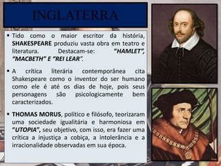 INGLATERRA
 Tido como o maior escritor da história,
SHAKESPEARE produziu vasta obra em teatro e
literatura. Destacam-se: “HAMLET”,
“MACBETH” E “REI LEAR”.
 A crítica literária contemporânea cita
Shakespeare como o inventor do ser humano
como ele é até os dias de hoje, pois seus
personagens são psicologicamente bem
caracterizados.
 THOMAS MORUS, político e filósofo, teorizaram
uma sociedade igualitária e harmoniosa em
“UTOPIA”, seu objetivo, com isso, era fazer uma
crítica a injustiça a cobiça, a intolerância e a
irracionalidade observadas em sua época.
 