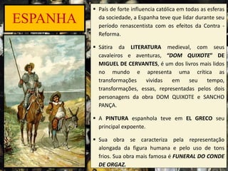 ESPANHA
 País de forte influencia católica em todas as esferas
da sociedade, a Espanha teve que lidar durante seu
período renascentista com os efeitos da Contra -
Reforma.
 Sátira da LITERATURA medieval, com seus
cavaleiros e aventuras, “DOM QUIXOTE” DE
MIGUEL DE CERVANTES, é um dos livros mais lidos
no mundo e apresenta uma crítica as
transformações vividas em seu tempo,
transformações, essas, representadas pelos dois
personagens da obra DOM QUIXOTE e SANCHO
PANÇA.
 A PINTURA espanhola teve em EL GRECO seu
principal expoente.
 Sua obra se caracteriza pela representação
alongada da figura humana e pelo uso de tons
frios. Sua obra mais famosa é FUNERAL DO CONDE
DE ORGAZ.
 