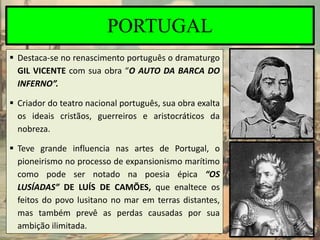 PORTUGAL
 Destaca-se no renascimento português o dramaturgo
GIL VICENTE com sua obra “O AUTO DA BARCA DO
INFERNO”.
 Criador do teatro nacional português, sua obra exalta
os ideais cristãos, guerreiros e aristocráticos da
nobreza.
 Teve grande influencia nas artes de Portugal, o
pioneirismo no processo de expansionismo marítimo
como pode ser notado na poesia épica “OS
LUSÍADAS” DE LUÍS DE CAMÕES, que enaltece os
feitos do povo lusitano no mar em terras distantes,
mas também prevê as perdas causadas por sua
ambição ilimitada.
 