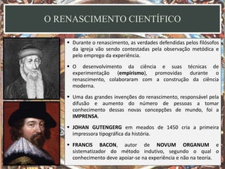 O RENASCIMENTO CIENTÍFICO
 Durante o renascimento, as verdades defendidas pelos filósofos
da igreja vão sendo contestadas pela observação metódica e
pelo emprego da experiência.
 O desenvolvimento da ciência e suas técnicas de
experimentação (empirismo), promovidas durante o
renascimento, colaboraram com a construção da ciência
moderna.
 Uma das grandes invenções do renascimento, responsável pela
difusão e aumento do número de pessoas a tomar
conhecimento dessas novas concepções de mundo, foi a
IMPRENSA.
 JOHAN GUTENGERG em meados de 1450 cria a primeira
impressora tipográfica da história.
 FRANCIS BACON, autor de NOVUM ORGANUM e
sistematizador do método indutivo, segundo o qual o
conhecimento deve apoiar-se na experiência e não na teoria.
 