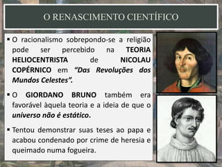 O RENASCIMENTO CIENTÍFICO
 O racionalismo sobrepondo-se a religião
pode ser percebido na TEORIA
HELIOCENTRISTA de NICOLAU
COPÉRNICO em “Das Revoluções dos
Mundos Celestes”.
 O GIORDANO BRUNO também era
favorável àquela teoria e a ideia de que o
universo não é estático.
 Tentou demonstrar suas teses ao papa e
acabou condenado por crime de heresia e
queimado numa fogueira.
 