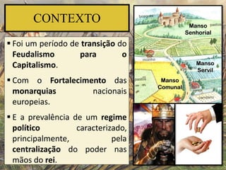 CONTEXTO
 Foi um período de transição do
Feudalismo para o
Capitalismo.
 Com o Fortalecimento das
monarquias nacionais
europeias.
 E a prevalência de um regime
político caracterizado,
principalmente, pela
centralização do poder nas
mãos do rei.
 