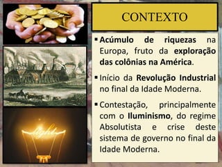 CONTEXTO
Acúmulo de riquezas na
Europa, fruto da exploração
das colônias na América.
Início da Revolução Industrial
no final da Idade Moderna.
Contestação, principalmente
com o Iluminismo, do regime
Absolutista e crise deste
sistema de governo no final da
Idade Moderna.
 