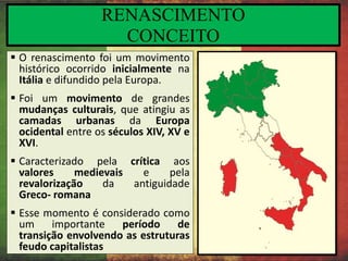 RENASCIMENTO
CONCEITO
 O renascimento foi um movimento
histórico ocorrido inicialmente na
Itália e difundido pela Europa.
 Foi um movimento de grandes
mudanças culturais, que atingiu as
camadas urbanas da Europa
ocidental entre os séculos XIV, XV e
XVI.
 Caracterizado pela crítica aos
valores medievais e pela
revalorização da antiguidade
Greco- romana
 Esse momento é considerado como
um importante período de
transição envolvendo as estruturas
feudo capitalistas
 