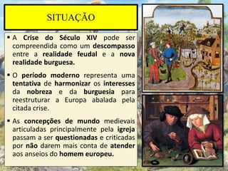 SITUAÇÃO
 A Crise do Século XIV pode ser
compreendida como um descompasso
entre a realidade feudal e a nova
realidade burguesa.
 O período moderno representa uma
tentativa de harmonizar os interesses
da nobreza e da burguesia para
reestruturar a Europa abalada pela
citada crise.
 As concepções de mundo medievais
articuladas principalmente pela igreja
passam a ser questionadas e criticadas
por não darem mais conta de atender
aos anseios do homem europeu.
 