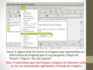 Passo 3: Agora você irá inserir as imagens que representam as
alternativas de resposta para a sua pergunta. Clique em
“Inserir > Figura > De um arquivo”
Dica: É importante que você busque imagens na internet e salve-
as em seu computador, agilizando a inclusão de imagens.
 