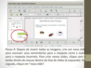 Passo 4: Depois de inserir todas as imagens, crie um novo slide
para escrever seus comentários para a resposta certa e outro
para a resposta incorreta. Para criar novos slides, clique com o
botão direito do mouse dentro da lista de slides (à esquerda). Em
seguida, clique em “novo slide”.
 