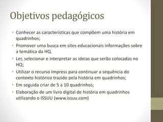 Objetivos pedagógicos
• Conhecer as características que compõem uma história em
quadrinhos;
• Promover uma busca em sites educacionais informações sobre
a temática da HQ.
• Ler, selecionar e interpretar as ideias que serão colocadas no
HQ;
• Utilizar o recurso Impress para continuar a sequência do
contexto histórico trazido pela história em quadrinhos;
• Em seguida criar de 5 a 10 quadrinhos;
• Elaboração de um livro digital de história em quadrinhos
utilizando o ISSUU (www.issuu.com)
 