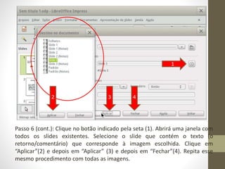 Passo 6 (cont.): Clique no botão indicado pela seta (1). Abrirá uma janela com
todos os slides existentes. Selecione o slide que contém o texto (o
retorno/comentário) que corresponde à imagem escolhida. Clique em
“Aplicar”(2) e depois em “Aplicar” (3) e depois em “Fechar”(4). Repita esse
mesmo procedimento com todas as imagens.
1
2 3 4
 