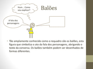 Balões
• Tão amplamente conhecido como o requadro são os balões, esta
figura que simboliza o ato da fala dos personagens, abrigando o
texto da conversa. Os balões também podem ser desenhados de
formas diferentes.
A fala dos
personagens
Hum... Como
vou explicar?
 