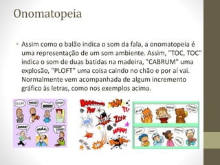 Onomatopeia
• Assim como o balão indica o som da fala, a onomatopeia é
uma representação de um som ambiente. Assim, "TOC, TOC"
indica o som de duas batidas na madeira, "CABRUM" uma
explosão, "PLOFT" uma coisa caindo no chão e por aí vai.
Normalmente vem acompanhada de algum incremento
gráfico às letras, como nos exemplos acima.
 