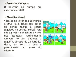 • Desenho e imagem
O desenho na história em
quadrinho é vital!
• Narrativa visual
Você, como leitor de quadrinhos,
usufrui disso, talvez sem saber.
Há certas regras a serem
seguidos na escrita, certo? Para
que o processo de leitura de uma
HQ aconteça naturalmente,
também existem padrões a
seguir na construção da narrativa
visual, ou seja, a que é
possibilitada por meio do
desenho.
 
