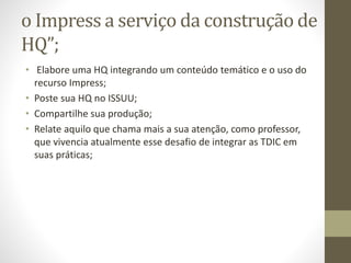 o Impress a serviço da construção de
HQ”;
• Elabore uma HQ integrando um conteúdo temático e o uso do
recurso Impress;
• Poste sua HQ no ISSUU;
• Compartilhe sua produção;
• Relate aquilo que chama mais a sua atenção, como professor,
que vivencia atualmente esse desafio de integrar as TDIC em
suas práticas;
 