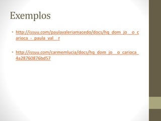 Exemplos
• http://issuu.com/paulavaleriamacedo/docs/hq_dom_jo__o_c
arioca_-_paula_val__r
• http://issuu.com/carmemlucia/docs/hq_dom_jo__o_carioca_
4a28760876bd57
 