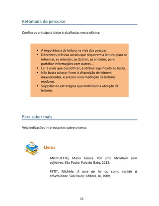 11
Retomada do percurso
Confira as principais ideias trabalhadas nesta oficina:
 A importância da leitura na vida das pessoas.
 Diferentes práticas sociais que requerem a leitura: para se
informar, se orientar, se distrair, se entreter, para
partilhar informações com outros...
 Ler é mais que decodificar, é atribuir significado ao texto.
 Não basta colocar livros à disposição de leitores
inexperientes, é preciso uma mediação de leitores
maduros.
 Sugestão de estratégias que mobilizam a atenção de
leitores.
Para saber mais
Veja indicações interessantes sobre o tema:
Livros
ANDRUETTO, Maria Teresa. Por uma literatura sem
adjetivos. São Paulo: Pulo do Gato, 2012.
PETIT, Michèle. A arte de ler ou como resistir à
adversidade. São Paulo: Editora 34, 2009.
 