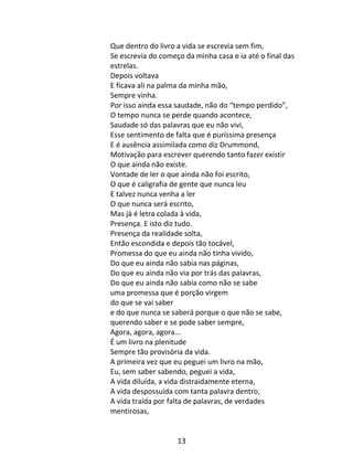13
Que dentro do livro a vida se escrevia sem fim,
Se escrevia do começo da minha casa e ia até o final das
estrelas.
Depois voltava
E ficava ali na palma da minha mão,
Sempre vinha.
Por isso ainda essa saudade, não do “tempo perdido”,
O tempo nunca se perde quando acontece,
Saudade só das palavras que eu não vivi,
Esse sentimento de falta que é puríssima presença
E é ausência assimilada como diz Drummond,
Motivação para escrever querendo tanto fazer existir
O que ainda não existe.
Vontade de ler o que ainda não foi escrito,
O que é caligrafia de gente que nunca leu
E talvez nunca venha a ler
O que nunca será escrito,
Mas já é letra colada à vida,
Presença. E isto diz tudo.
Presença da realidade solta,
Então escondida e depois tão tocável,
Promessa do que eu ainda não tinha vivido,
Do que eu ainda não sabia nas páginas,
Do que eu ainda não via por trás das palavras,
Do que eu ainda não sabia como não se sabe
uma promessa que é porção virgem
do que se vai saber
e do que nunca se saberá porque o que não se sabe,
querendo saber e se pode saber sempre,
Agora, agora, agora...
É um livro na plenitude
Sempre tão provisória da vida.
A primeira vez que eu peguei um livro na mão,
Eu, sem saber sabendo, peguei a vida,
A vida diluída, a vida distraidamente eterna,
A vida despossuída com tanta palavra dentro,
A vida traída por falta de palavras, de verdades
mentirosas,
 