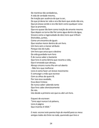 14
De mentiras tão verdadeiras,
A vida de verdade mesmo,
De traição por ausência do que ia ser,
Do que já devia ter sido e era tão bom que ainda não era,
Que já estava sendo e era tão bom como qualquer coisa
Que se promete,
Que era quase tão bom como traição de amante mesmo
Que depois se torna tão fiel como água dentro da água,
Sincero como a ingenuidade de dois trens que trilham
Distraídos, juntos,
Como um encontro de iguais
Que resolve morar dentro de um livro.
Um livro sem o menor atributo
Porque isto diz tudo.
Um livro que avisa que o destino
Da vida guardada num livro
É de nunca saber o bastante
Que livro é como lâmina que recorta a vida,
Que é enseada que abraça,
Abraço sincero numa ilha em sol aberto
- Não há o que melhorar.
Livro é como fazer um breve movimento
E comungar a mão que escreve
Com os olhos de quem lê.
Por isso essa saudade,
Essa doce tristeza
De nunca saber sabendo tanto
Que livro sabe silenciosamente
De nós.
Isto desde a primeira vez que eu abri um livro.
Esqueci de escrever:
“Livro aqui nunca é só palavra,
Livro é página
Que inventa A VIDA.”
E mais: escrevi este poema hoje de manhã para os meus
amigos todos do Entre na roda, querendo que livro e
 