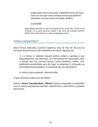 15
amigo sejam como uma carta, a Roda da Fortuna do Tarô,
como um livro que nunca começa na hora que podia ter
começado, mas que nunca vai acabar. NUNCA.
21/10/2006
Jorge Miguel Marinho é autor de diversos livros, entre eles: Te dou a lua
amanhã, Lis no peito (prêmios Jabuti) e Na curva das emoções (prêmio
APCA). Mais informações em: www.casadojorge.com.br.
Vamos compartilhar?
María Teresa Andruetto, escritora argentina, atua há mais de 30 anos na
formação de professores e de mediadores de leitura. Segundo ela:
"(...) a leitura é, ademais daquela prática solitária e gostosa a que
frequentemente nos referimos, um instrumento de intervenção sobre
o mundo que nos permite pensar, tomar distância, refletir, uma
esplêndida possibilidade para dar lugar às perguntas, à discussão, ao
intercâmbio de percepções e à construção de um juízo próprio."
A leitura, outra revolução - Revista Emília.
O que você pensa sobre essa afirmação?
Acesse o Fórum Trocando Ideias - Oficina 1 (menu à esquerda) e compartilhe
com os outros participantes opiniões, experiências e comentários a respeito
desse tema.
 