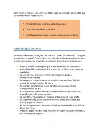 2
Bem-vindo à oficina 1 do Entre na Roda! Veja os principais conteúdos que
serão trabalhados nesta oficina:
 A importância da leitura na vida das pessoas
 Características de um bom leitor
 Estratégias práticas para mobilizar a atenção dos leitores
Apresentação do tema
Visualize diferentes situações de leitura. Você já vivenciou situações
semelhantes a essas? Com certeza, elas não são totalmente estranhas, pois
grande parte delas está presente no cotidiano de praticamente todos nós:
 Ansiosa, Júlia lê a mensagem que acaba de receber do namorado.
 Marinalva é fã incondicional de literatura de cordel e nunca perde as
novidades.
 Na sala de aula, crianças, reunidas em pequenos grupos,
compartilham leituras.
 Para preparar um prato saboroso e rápido para a mulher, Antônio
recorre ao livro de receitas da sogra.
 Ao acordar, Caio folheia o jornal para ter uma visão geral dos
acontecimentos do dia.
 Ao preparar um lanche, Mariana confere o número de calorias do
requeijão, pois não quer engordar.
 No escritório, Paulo relê um relatório antes de enviá-lo ao chefe.
 No supermercado, Lúcia sempre observa o prazo de validade dos
produtos que vai comprar.
 No metrô, passageiros costumam se distrair, envolvendo-se na leitura
de um bom livro.
 Antes de pegar o ônibus João Paulo observa com atenção o itinerário ,
pois não quer se enganar.
 