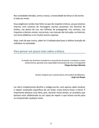 3
Nas sociedades letradas, como a nossa, a necessidade da leitura e da escrita
é cada vez maior.
Essa exigência é ainda mais forte no que diz respeito à leitura, já que estamos
imersos num universo de mensagens escritas presentes nos letreiros de
ônibus, nas placas de rua, nos folhetos de propaganda, nos cartazes, nos
impostos e demais contas, nos jornais, nos manuais de instrução, na Internet,
nos livros didáticos e em muitos outros suportes.
Hoje, mais do que nunca, saber ler é indispensável para a efetiva inserção do
indivíduo na sociedade.
Para pensar um pouco mais sobre a leitura
O simples ato da leitura transforma a nossa forma de pensar e enriquece o nosso
conhecimento, gerando uma capacidade imensurável de criar o inimaginável
Thiago Henrique Miranda
Sempre imaginei que o paraíso fosse uma espécie de biblioteca.
Jorge Luís Borges
Ler não é simplesmente decifrar o código escrito, nem apenas saber localizar
e repetir conteúdos específicos de um texto, numa leitura linear e literal. É
importante destacar essa ideia, pois, durante muito tempo, se acreditou que
bastava estar alfabetizado ou ser capaz de repetir o que estava escrito para
se compreender qualquer texto.
 