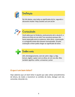 4
Definição
No link abaixo, veja todos os significados de ler, segundo o
dicionário Aulete: http://aulete.uol.com.br/ler
Curiosidade
Você sabia que no Ocidente, praticamente até o século X, a
leitura era feita em voz alta? Isso acontecia porque não
havia separação entre as palavras; além disso, a pontuação
e a ortografia ainda não estavam normatizadas. Só pela
oralização o leitor podia chegar ao significado do texto.
Saiba mais
LER, etimologicamente, vem do Latim: Lĕgo, is, lēgi,
lectum, legĕre: captar com os olhos, ler em voz alta. Mas
também significa: colher, armazenar, juntar
O que é um bom leitor?
Hoje sabemos que um bom leitor é aquele que sabe utilizar procedimentos
de leitura, de modo a reconstruir os sentidos do texto, dialogar com ele,
concordar, discordar etc.
 