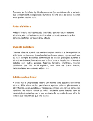5
Portanto, ler é atribuir significado ao mundo (em sentido amplo) e ao texto
que se lê (em sentido específico). Durante e mesmo antes da leitura fazemos
antecipações sobre o texto.
Antes da leitura
Antes da leitura, antecipamos seu conteúdo a partir do título, do tema
abordado, dos conhecimentos prévios sobre o assunto ou o autor e dos
comentários feitos por quem já leu o texto.
Durante da leitura
Durante a leitura, a partir dos elementos que o texto traz e das experiências
anteriores, continuamos fazendo antecipações que podem vir a se confirmar
ou não. Sempre buscamos confirmação de nossas predições durante a
leitura, nas informações trazidas pelo próprio texto e, depois, em conversas e
debates com outras pessoas. Fazemos também, inferências, tiramos
conclusões que não estão explícitas, com base em outras leituras,
experiências de vida, crenças, valores etc.
A leitura não é linear
A leitura não é um processo linear e um mesmo texto possibilita diferentes
leituras. Além disso, ao ler, percebemos algumas palavras globalmente e
adivinhamos outras, guiados por nossas experiências anteriores e por nossas
hipóteses de leitura. Muito da nossa eficiência como leitores vem da
capacidade de anteciparmos o que um texto diz por meio de uma série de
indícios que vão além do que está escrito.
 