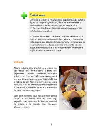 6
Saiba mais
Um texto é sempre o resultado das experiências do autor à
época de sua produção, isto é, de sua maneira de ver o
mundo, de suas expectativas, crenças, valores, dos
conhecimentos de que dispunha naquele momento, das
influências que recebeu.
E a leitura desse texto também é fruto das experiências e
dos conhecimentos de que dispõe o leitor e do momento
histórico em que ocorre a leitura. Portanto, nem sempre os
leitores atribuem ao texto o sentido pretendido pelo seu
autor, mesmo que autor e leitores dominem uma mesma
língua e vivam num mesmo tempo.
Indícios
Alguns indícios para uma leitura eficiente nos
são dados pela forma como o texto está
organizado. Quando queremos instruções
sobre como fazer um bolo, não vamos buscá-
las num dicionário, nem numa lista telefônica;
a notícia de um fato recente vamos procurar
num jornal ou na internet; quando recebemos
a conta de luz, sabemos localizar a informação
do valor que devemos pagar.
Esse conhecimento que nos permite ganhar
tempo e autonomia vem de uma larga
experiência no manuseio de diversos materiais
de leitura e do contato com diferentes
gêneros textuais.
 
