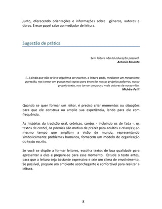 8
junto, oferecendo orientações e informações sobre gêneros, autores e
obras. E esse papel cabe ao mediador de leitura.
Sugestão de prática
Sem leitura não há educação possível.
Antonio Basanta
(...) ainda que não se leve alguém a ser escritor, a leitura pode, mediante um mecanismo
parecido, nos tornar um pouco mais aptos para enunciar nossas próprias palavras, nosso
próprio texto, nos tornar um pouco mais autores de nossa vida.
Michèle Petit
Quando se quer formar um leitor, é preciso criar momentos ou situações
para que ele construa ou amplie sua experiência, lendo para ele com
frequência.
As histórias da tradição oral, crônicas, contos - incluindo os de fada -, os
textos de cordel, os poemas são motivo de prazer para adultos e crianças; ao
mesmo tempo que ampliam a visão de mundo, representando
simbolicamente problemas humanos, fornecem um modelo de organização
do texto escrito.
Se você se dispõe a formar leitores, escolha textos de boa qualidade para
apresentar a eles e prepare-se para esse momento. Estude o texto antes,
para que a leitura seja bastante expressiva e crie um clima de envolvimento.
Se possível, prepare um ambiente aconchegante e confortável para realizar a
leitura.
 