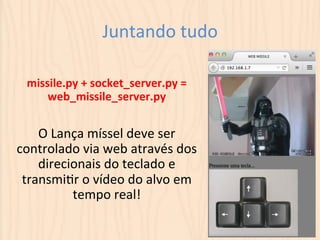 Juntando 
tudo 
missile.py 
+ 
socket_server.py 
= 
web_missile_server.py 
O 
Lança 
míssel 
deve 
ser 
controlado 
via 
web 
através 
dos 
direcionais 
do 
teclado 
e 
transmiLr 
o 
vídeo 
do 
alvo 
em 
tempo 
real! 
 