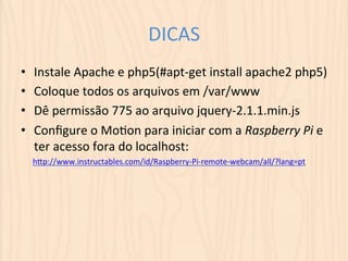 DICAS 
• Instale 
Apache 
e 
php5(#apt-­‐get 
install 
apache2 
php5) 
• Coloque 
todos 
os 
arquivos 
em 
/var/www 
• Dê 
permissão 
775 
ao 
arquivo 
jquery-­‐2.1.1.min.js 
• Configure 
o 
MoLon 
para 
iniciar 
com 
a 
Raspberry 
Pi 
e 
ter 
acesso 
fora 
do 
localhost: 
hSp://www.instructables.com/id/Raspberry-­‐Pi-­‐remote-­‐webcam/all/?lang=pt 
