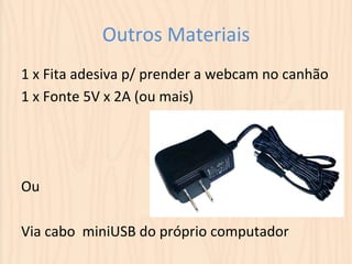 Outros 
Materiais 
1 
x 
Fita 
adesiva 
p/ 
prender 
a 
webcam 
no 
canhão 
1 
x 
Fonte 
5V 
x 
2A 
(ou 
mais) 
Ou 
Via 
cabo 
miniUSB 
do 
próprio 
computador 
 