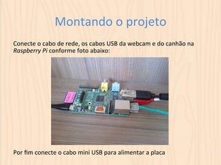 Montando 
o 
projeto 
Conecte 
o 
cabo 
de 
rede, 
os 
cabos 
USB 
da 
webcam 
e 
do 
canhão 
na 
Raspberry 
Pi 
conforme 
foto 
abaixo: 
Por 
fim 
conecte 
o 
cabo 
mini 
USB 
para 
alimentar 
a 
placa 
 