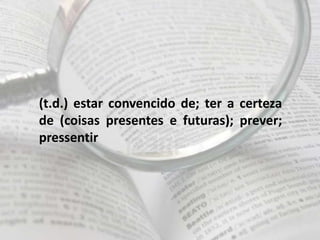 (t.d.) estar convencido de; ter a certeza
de (coisas presentes e futuras); prever;
pressentir
 