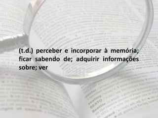 (t.d.) perceber e incorporar à memória;
ficar sabendo de; adquirir informações
sobre; ver
 