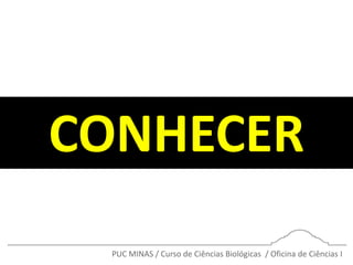 PUC MINAS / Curso de Ciências Biológicas / Oficina de Ciências I
CONHECER
 