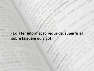 (t.d.) ter informação reduzida, superficial
sobre (alguém ou algo)
 