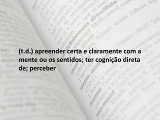(t.d.) apreender certa e claramente com a
mente ou os sentidos; ter cognição direta
de; perceber
 