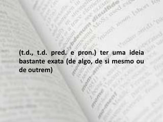 (t.d., t.d. pred. e pron.) ter uma ideia
bastante exata (de algo, de si mesmo ou
de outrem)
 