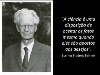 “A ciência é uma
disposição de
aceitar os fatos
mesmo quando
eles são opostos
aos desejos”.
Burrhus Frederic Skinner
 
