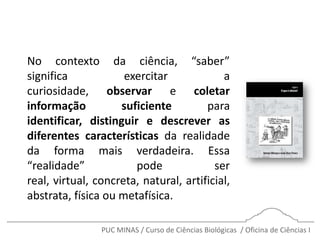 PUC MINAS / Curso de Ciências Biológicas / Oficina de Ciências I
No contexto da ciência, “saber”
significa exercitar a
curiosidade, observar e coletar
informação suficiente para
identificar, distinguir e descrever as
diferentes características da realidade
da forma mais verdadeira. Essa
“realidade” pode ser
real, virtual, concreta, natural, artificial,
abstrata, física ou metafísica.
 
